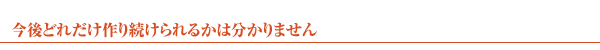 今後どれだけ作り続けられるかは分かりません