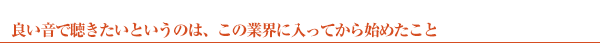 良い音で聴きたいというのは、この業界に入ってから始めたこと