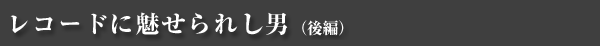 レコードに魅せられし男（後編）