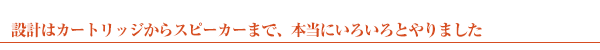 設計はカートリッジからスピーカーまで、本当にいろいろとやりました