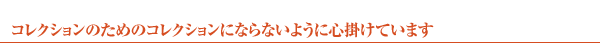 コレクションのためのコレクションにならないようには心掛けています