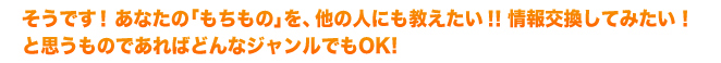 そうです！あなたの「もちもの」を、他の人にも教えたい！！情報交換してみたい！と思うものであればどんなジャンルでもOK！