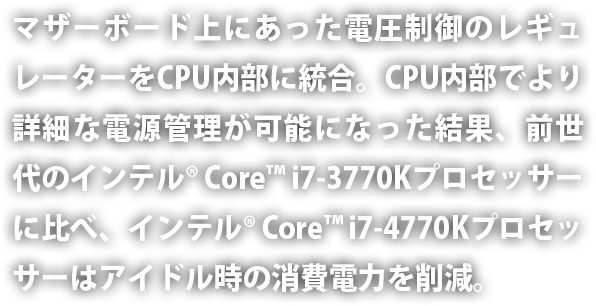 マザーボード上にあった電圧制御のレギュレーターを CPU 内部に統合。CPU 内部でより詳細な電源管理が可能になった結果、前世代のインテル® Core™ i7-3770K プロセッサーに比べ、インテル® Core™ i7-4770K プロセッサーはアイドル時の消費電力を削減。