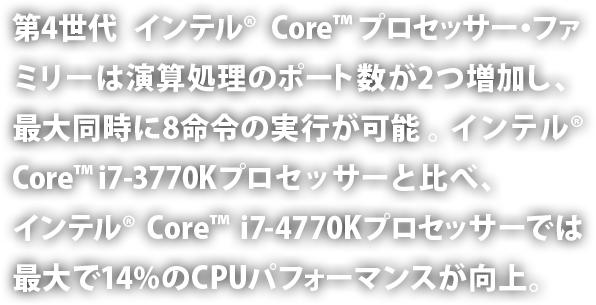 第4世代インテル® Core™ プロセッサー・ファミリーは演算処理のポート数が2つ増加し、最大同時に8命令の実行が可能。インテル® Core™ i7-3770K プロセッサーと比べ、インテル® Core™ i7-4770K プロセッサーでは最大で 14% の CPU パフォーマンスが向上。