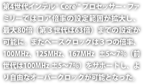 第4世代インテル® Core™ プロセッサー・ファミリーではコア倍率の設定範囲が拡大し、最大80倍（第3世代は63倍）までの設定が可能に。またベースクロックは3つの倍率、100MHz、125MHz、167MHz ±5～7%（前世代は100MHz ±5～7%）をサポートし、より自由なオーバークロックが可能となった。