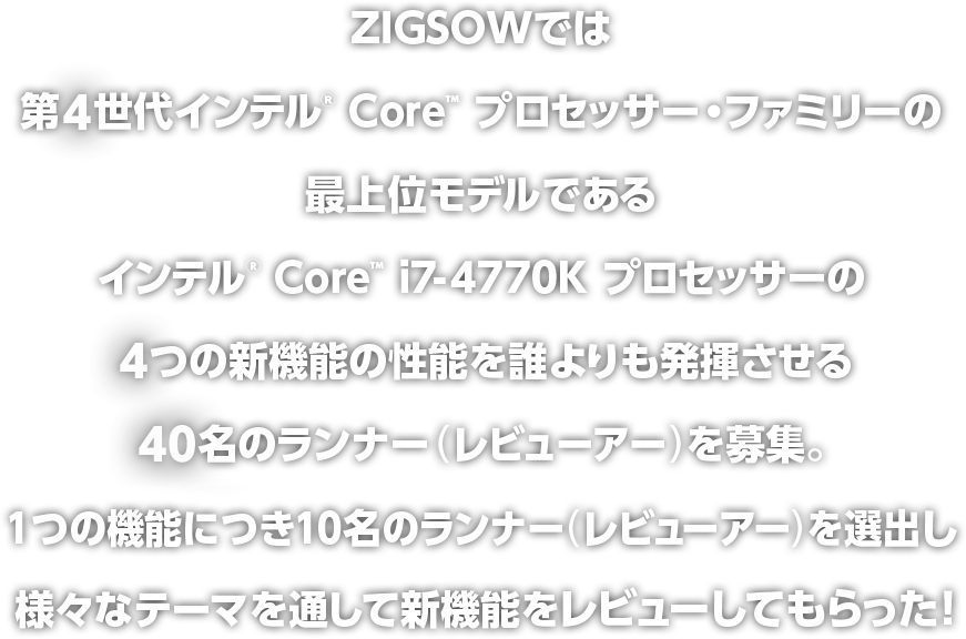 ZIGSOWでは第4世代インテル® Core™ プロセッサー・ファミリーの最上位モデルであるインテル® Core™ i7-4770K プロセッサーの4つの新機能を誰よりも発揮させる40名のランナー（レビューアー）を募集。1つの機能に10名のランナー（レビューアー）を選出し、様々なテーマを通して新機能をレビューしてもらった！