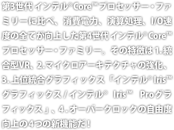 第3世代インテル® Core™ プロセッサー・ファミリーに比べ、消費電力、演算処理、I/O 速度の全てが向上した第4世代インテル® Core™ プロセッサー・ファミリー。その特徴は、１．統合型 VR、２．マイクロアーキテクチャの強化、３．上位統合グラフィックス「インテル® Iris™ グラフィックス / インテル® Iris™ Pro グラフィックス」、４．オーバークロックの自由度向上の4つの新機能だ！