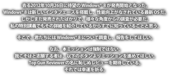 去る2012年10月26日に待望の Windows 8 が発売開始となった。Windows 8 は新しいインタフェースを搭載し、性能向上がなされている最新 OS だ。しかしまだ発売されたばかりで、様々な角度からの調査が必要だ。私の特別講義でもその詳細を紹介しているからすでに知っていることと思う。そこで、君たちには Windows 8 について調査し、報告をしてほしい。なお、本ミッションは強制ではない。我こそはと志願する者は、以下のボタンよりミッションを進めてほしい。Top Gun Reviewer の名に恥じぬレビューを期待している。それでは幸運を祈る。