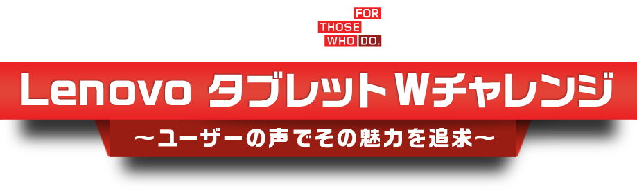 Lenovo FOR THOSE WHO DO Lenovo タブレット Wチャレンジ 〜ユーザーの声でその魅力を追求〜