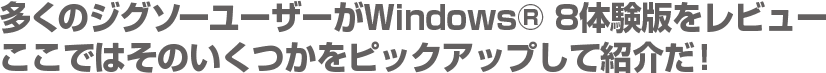 多くのジグソーユーザーがWindows® 8体験版をレビュー　ここではそのいくつかをピックアップして紹介だ！