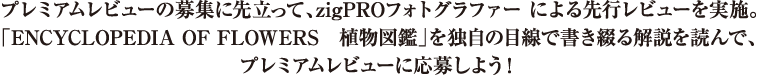 プレミアムレビューの募集に先立って、zigPROフォトグラファーによる選考レビューを実施。「ENCYCLOPEDIA OF FLOWERS 植物図鑑」を独自の目線で書き綴る解説を読んで、プレミアムレビューに応募しよう！