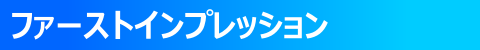 ◇ ファーストインプレッション ◇