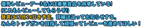 優秀レビューアー3名には豪華賞品を用意している！（これもレビューしてもらうぞ！）発表は12月24日を予定。詳細は追ってお知らせする。みんなトップガンを目指して頑張ってレビューを進めてほしい！